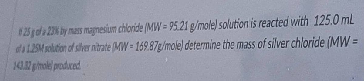 #25y of a 23% by mass magnesium chloride (MW= 95.21 g/mole) solution is reacted with 125.0 mL
da125M solution of silver nitrate (MW= 169.87g/mole) determine the mass of silver chloride (MW =
143.32 p/mole) produced
