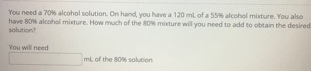 You need a 706 alcohol solution. On hand, you have a 120 mL of a 55% alcohol mixture. You also
have 80% alcohol mixture. How much of the 80% mixture will you need to add to obtain the desired
solution?
You will need
mL of the 80% solution
