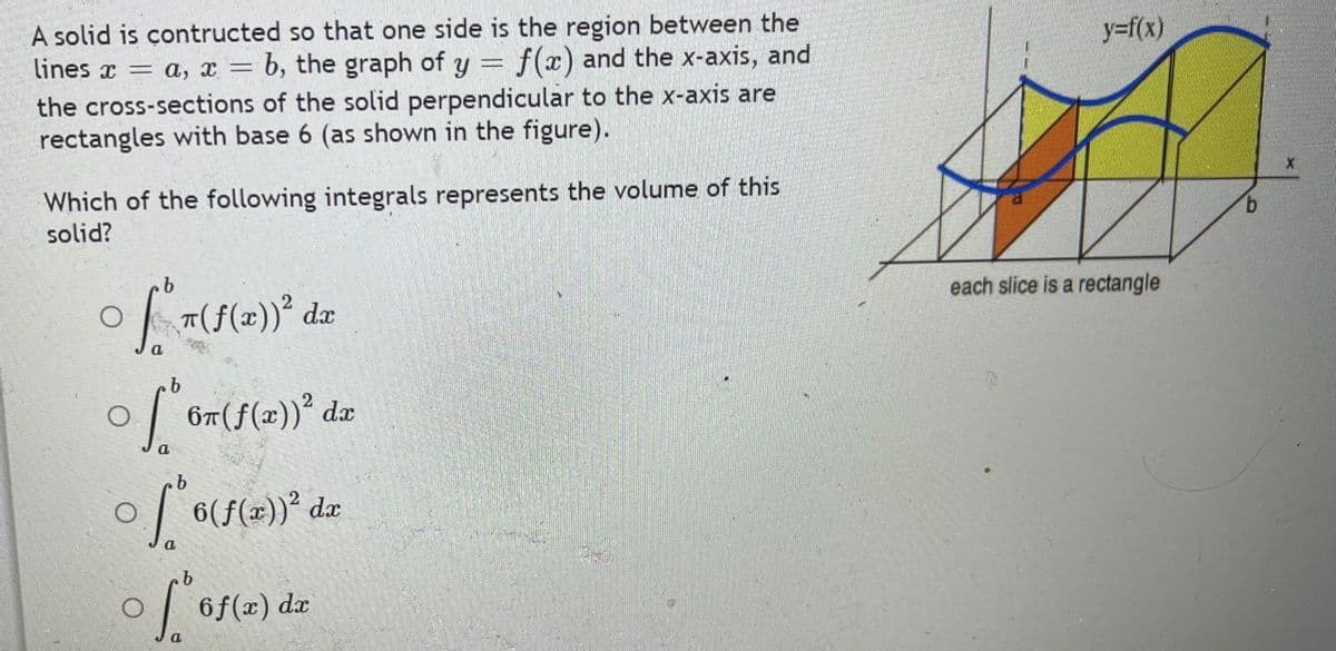 A solid is çontructed so that one side is the region between the
lines x = a, x = b, the graph of y = f(x) and the x-axis, and
the cross-sections of the solid perpendicular to the x-axis are
rectangles with base 6 (as shown in the figure).
y=f(x)
%3D
Which of the following integrals represents the volume of this
solid?
each slice is a rectangle
67(f(x))° dæ
b.
| 6(f(x=))* dx
6f(x) dx
