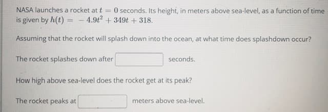NASA launches a rocket at t =
is given by h(t) = - 4.912 + 349t + 318.
O seconds. Its height, in meters above sea-level, as a function of time
Assuming that the rocket will splash down into the ocean, at what time does splashdown occur?
The rocket splashes down after
seconds.
How high above sea-level does the rocket get at its peak?
The rocket peaks at
meters above sea-level.
