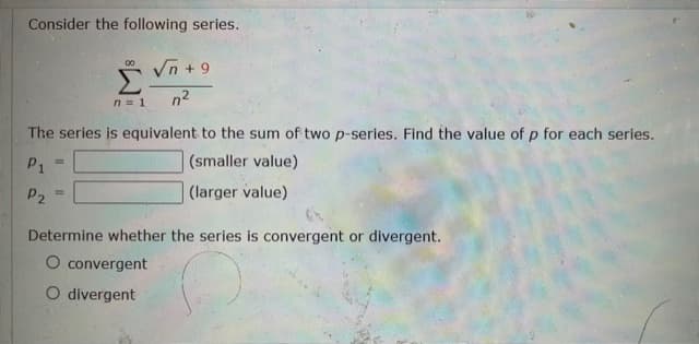 Consider the following series.
* Vn +9
n2
00
n= 1
The series is equivalent to the sum of two p-series. Find the value of p for each series.
P1
(smaller value)
P2
|(larger value)
Determine whether the series is convergent or divergent.
O convergent
O divergent
