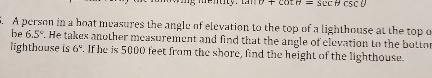 A person in a boat measures the angle of elevation to the top of a lighthouse at the top
be 6.5°. He takes another measurement and find that the angle of elevation to the bottor
lighthouse is 6°. If he is 5000 feet from the shore, find the height of the lighthouse.

