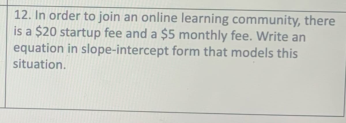 12. In order to join an online learning community, there
is a $20 startup fee and a $5 monthly fee. Write an
equation in slope-intercept form that models this
situation.
