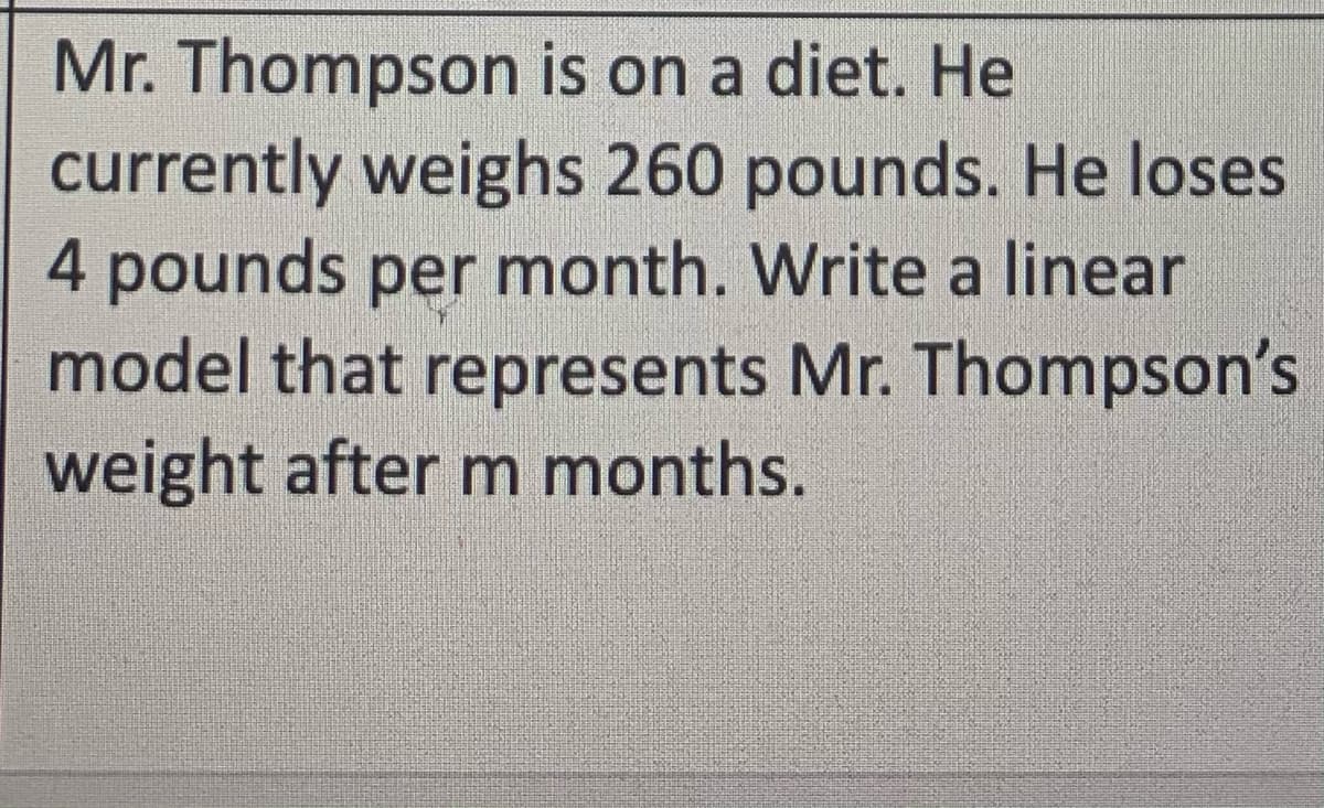 Mr. Thompson is on a diet. He
currently weighs 260 pounds. He loses
4pounds per month. Write a linear
model that represents Mr. Thompson's
weight after m months.
