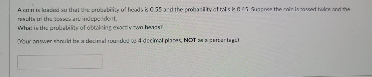A coin is loaded so that the probability of heads is 0.55 and the probability of tails is 0.45. Suppose the coin is tossed twice and the
results of the tosses are independent.
What is the probability of obtaining exactly two heads?
(Your answer should be a decimal rounded to 4 decimal places, NOT as a percentage)
