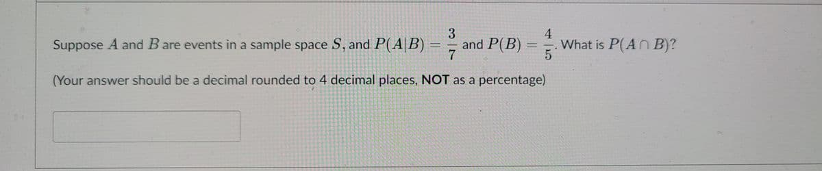 3
and P(B) = =
7
Suppose A and B are events in a sample space S, and P(A|B)
What is P(AN B)?
(Your answer should be a decimal rounded to 4 decimal places, NOT as a percentage)
