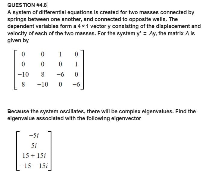 QUESTION #4.8|
A system of differential equations is created for two masses connected by
springs between one another, and connected to opposite walls. The
dependent variables form a 4 x 1 vector y consisting of the displacement and
velocity of each of the two masses. For the system y' = Ay, the matrix A is
given by
1
1
-10
8
-6
-10
-6
Because the system oscillates, there will be complex eigenvalues. Find the
eigenvalue associated with the following eigenvector
-5i
5i
15 + 15i
-15 – 15i
