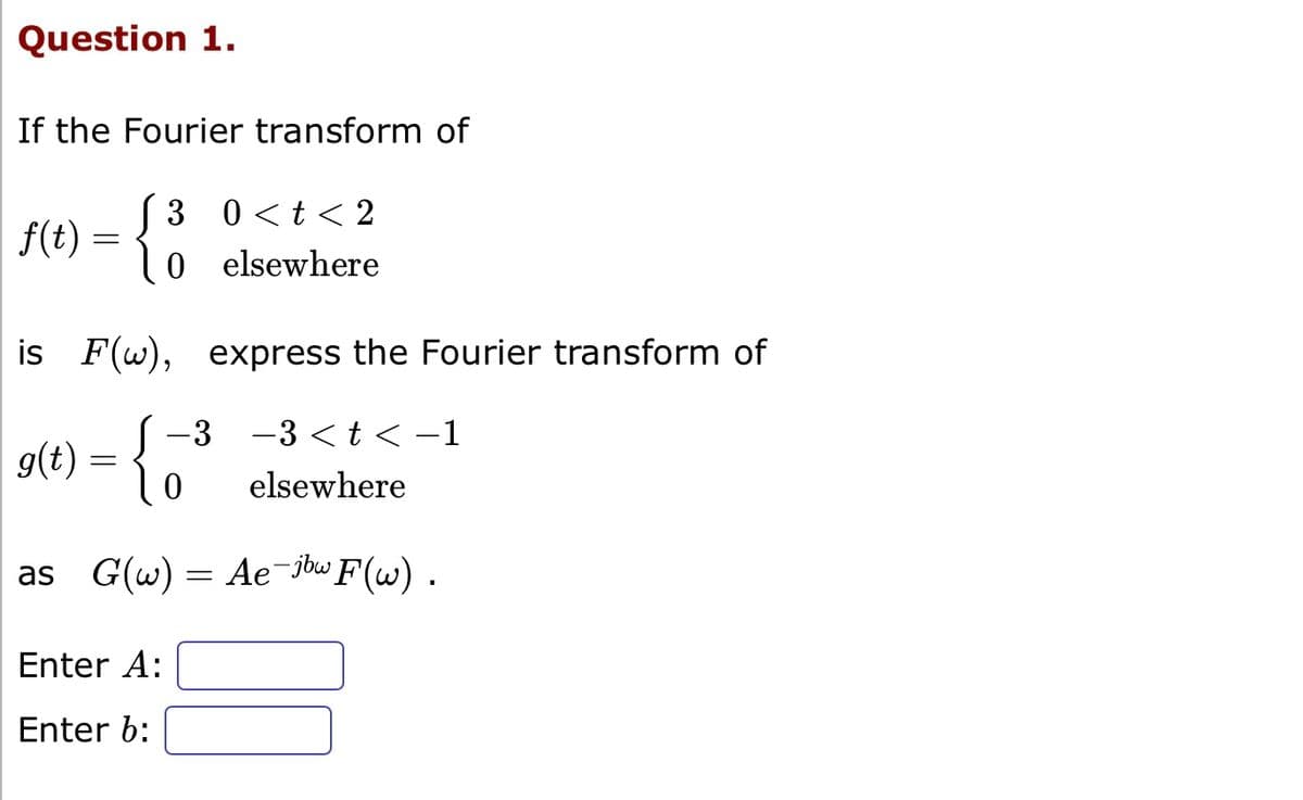 Question 1.
If the Fourier transform of
f(t)
-
3 0< t < 2
O elsewhere
is F(w),
g(t) =
express the Fourier transform of
-3 -3 < t < -1
0 elsewhere
Enter A:
Enter b:
as G(w) Ae-jbw F(w).
=