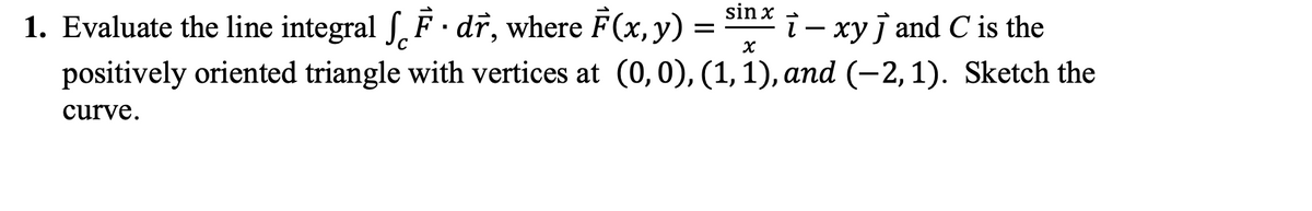 sin x
1. Evaluate the line integral S, F· dr, where F(x,y)
positively oriented triangle with vertices at (0,0), (1, 1), and (-2, 1). Sketch the
i- xyj and C is the
=
curve.
