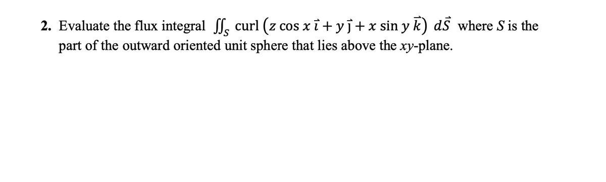 2. Evaluate the flux integral l, curl (z
cos xī + yj+x sin y k) dS where S is the
part of the outward oriented unit sphere that lies above the xy-plane.
