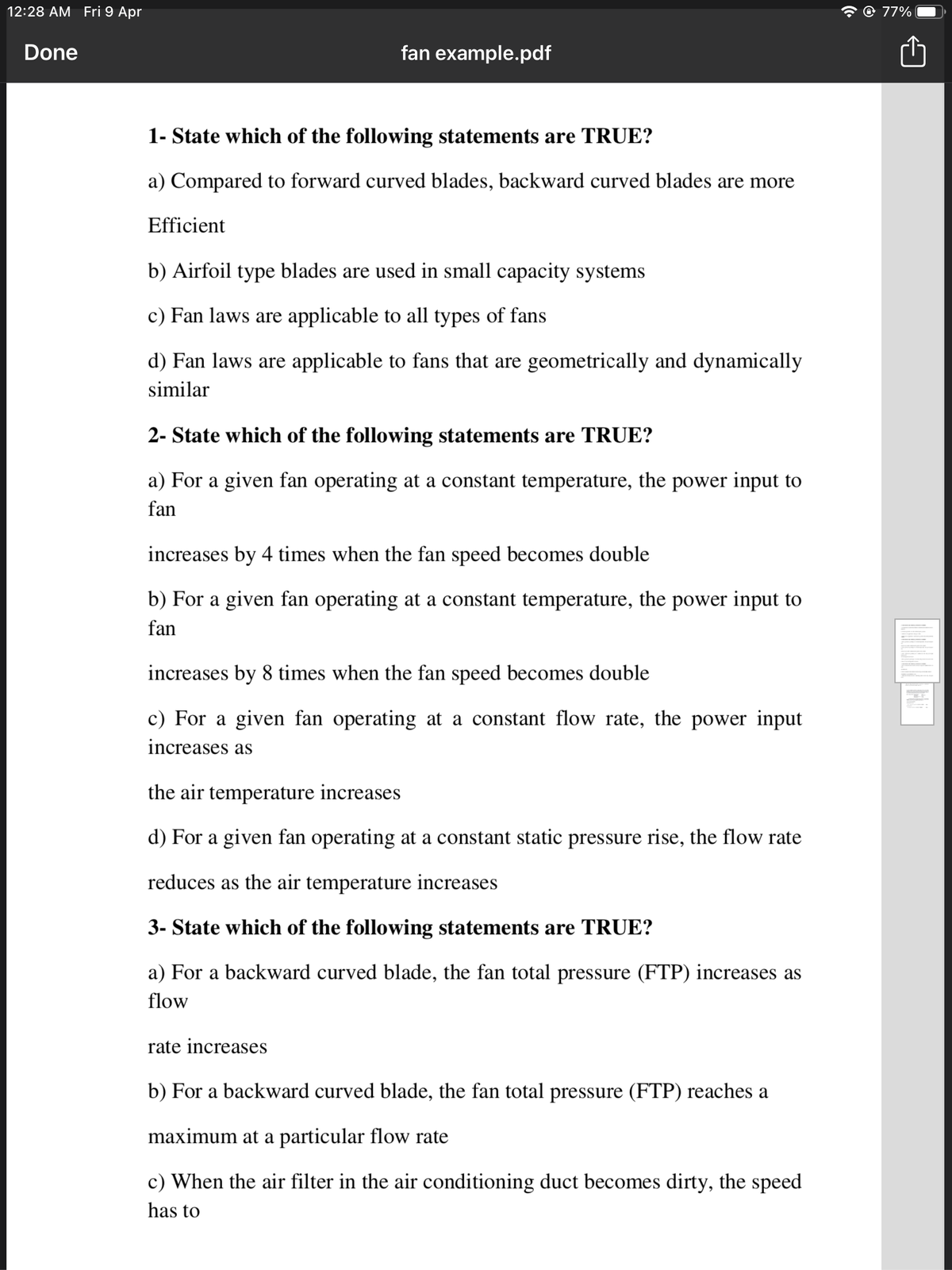 12:28 AM Fri 9 Apr
@ 77%
Done
fan example.pdf
1- State which of the following statements are TRUE?
a) Compared to forward curved blades, backward curved blades are more
Efficient
b) Airfoil type blades are used in small capacity systems
c) Fan laws are applicable to all types of fans
d) Fan laws are applicable to fans that are geometrically and dynamically
similar
2- State which of the following statements are TRUE?
a) For a given fan operating at a constant temperature, the power input to
fan
increases by 4 times when the fan speed becomes double
b) For a given fan operating at a constant temperature, the power input to
fan
increases by 8 times when the fan speed becomes double
c) For a given fan operating at a constant flow rate, the power input
increases as
the air temperature increases
d) For a given fan operating at a constant static pressure rise, the flow rate
reduces as the air temperature increases
3- State which of the following statements are TRUE?
a) For a backward curved blade, the fan total pressure (FTP) increases as
flow
rate increases
b) For a backward curved blade, the fan total pressure (FTP) reaches a
maximum at a particular flow rate
c) When the air filter in the air conditioning duct becomes dirty, the speed
has to
