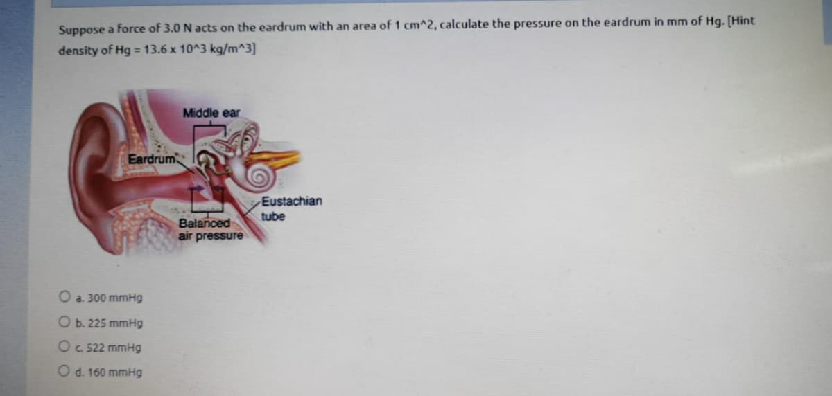 Suppose a force of 3.0 N acts on the eardrum with an area of 1 cm^2, calculate the pressure on the eardrum in mm of Hg. [Hint
density of Hg = 13.6 x 10^3 kg/m^3]
Middle ear
Eardrum
Eustachian
tube
Balanced
air pressure
O a. 300 mmHg
O b. 225 mmHg
Oc 522 mmHg
O d. 160 mmHg
