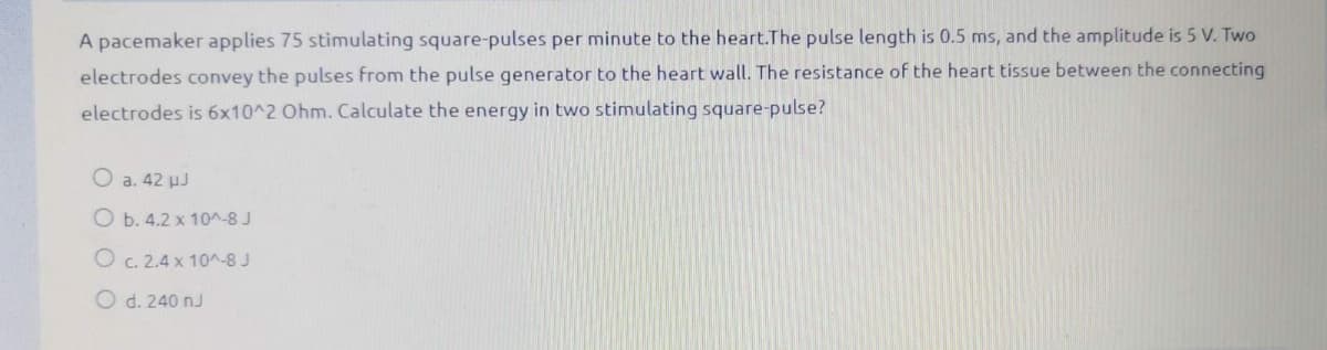 A pacemaker applies 75 stimulating square-pulses per minute to the heart.The pulse length is 0.5 ms, and the amplitude is 5 V. Two
electrodes convey the pulses from the pulse generator to the heart wall. The resistance of the heart tissue between the connecting
electrodes is 6x10^2 Ohm. Calculate the energy in two stimulating square-pulse?
O a. 42 uJ
O b. 4.2 x 10^-8 J
O c. 2.4 x 10^-8 J
O d. 240 nJ
