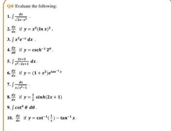 Q4/ Evaluate the following:
1. 5
V2x-x
2. if y x(In x)².
3. fx'e* dx.
if y esch- 2.
de
Zx+2
dx.
5. J-2x+1
if y (1+x)etan 'x
6.
dx
7. S-
8. if y = sinh(2x + 1)
9. S cot* e de.
10.
dx
if y = cot"()- tanx.

