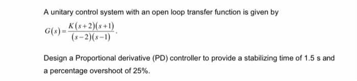 A unitary control system with an open loop transfer function is given by
G(s)= K(s+2)(s+1)
(s-2)(s-1)
Design a Proportional derivative (PD) controller to provide a stabilizing time of 1.5 s and
a percentage overshoot of 25%.
