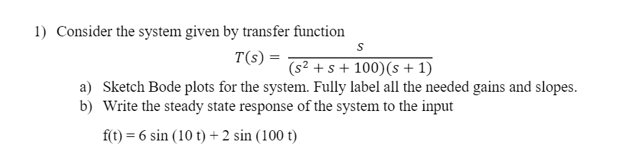1) Consider the system given by transfer function
T(s) =
(s2 + s + 100)(s + 1)
a) Sketch Bode plots for the system. Fully label all the needed gains and slopes.
b) Write the steady state response of the system to the input
f(t) = 6 sin (10 t) + 2 sin (100 t)
