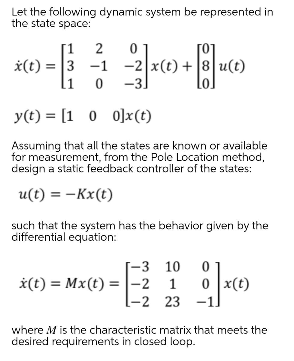 Let the following dynamic system be represented in
the state space:
[1
-2 x(t) + |8 u(t)
-3
*(t)
= 13
-1
11
Lo.
y(t) = [1 0 0]x(t)
Assuming that all the states are known or available
for measurement, from the Pole Location method,
design a static feedback controller of the states:
u(t) = –Kx(t)
|
such that the system has the behavior given by the
differential equation:
-3
10
*(t) = Mx(t) =|-2
-2 23
1
x(t)
%3D
-1.
where M is the characteristic matrix that meets the
desired requirements in closed loop.
