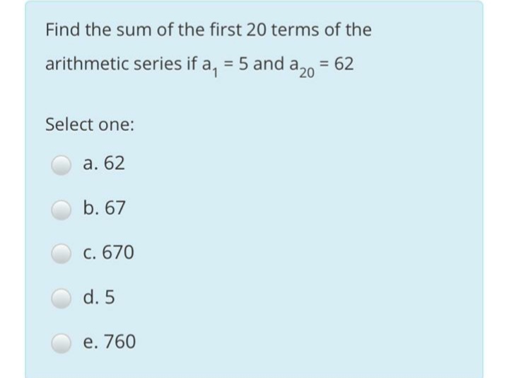 Find the sum of the first 20 terms of the
arithmetic series if a, = 5 and a.0
= 62
%3D
'20
Select one:
а. 62
b. 67
C. 670
d. 5
е. 760
