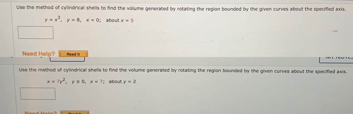 Use the method of cylindrical shells to find the volume generated by rotating the region bounded by the given curves about the specified axis.
y = x°, y = 8, x = 0; about x = 5
%3D
Need Help?
Read It
IVI I
INOTLL
Use the method of cylindrical shells to find the volume generated by rotating the region bounded by the given curves about the specified axis.
x = 7y², y 2 0, x = 7; about y = 2
%3D
Need Heln?
Read le
