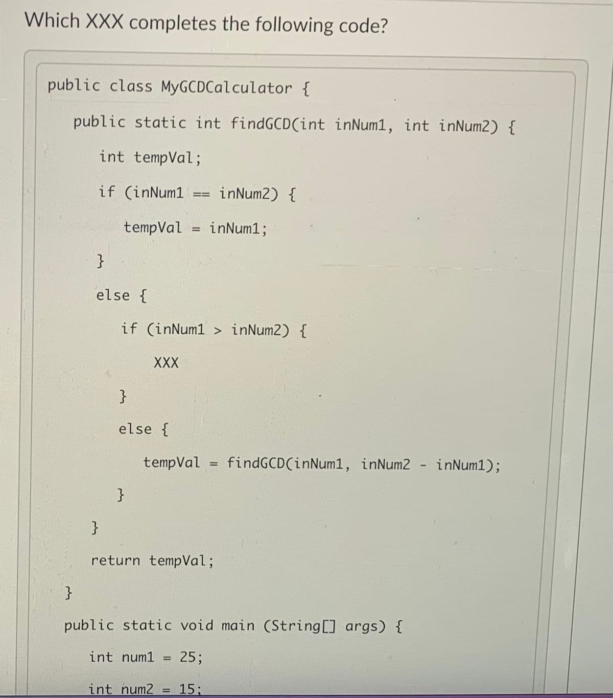 Which XXX completes the following code?
public class MyGCDCalculator {
public static int findGCD(int inNum1, int inNum2) {
int tempVal;
if (inNum1
inNum2) {
tempVal = inNum1;
%3D
}
else {
if (inNum1 > inNum2) {
XXX
}
else {
tempVal
findGCD(inNum1, inNum2
inNum1);
%3D
}
}
return tempVal;
}
public static void main (String[] args) {
int num1
25;
int num2
15;
%3D
