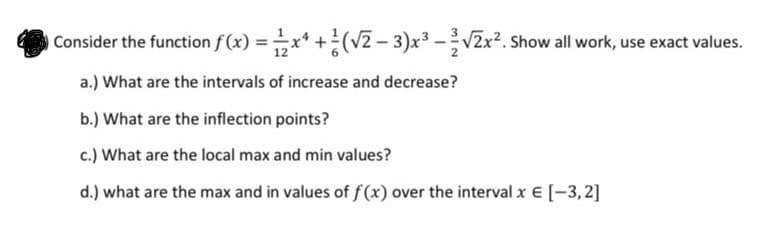 Consider the function f(x) =x* +(v2 – 3)x³ -V2x2. Show all work, use exact values.
a.) What are the intervals of increase and decrease?
b.) What are the inflection points?
c.) What are the local max and min values?
d.) what are the max and in values of f (x) over the interval x € [-3, 2]
