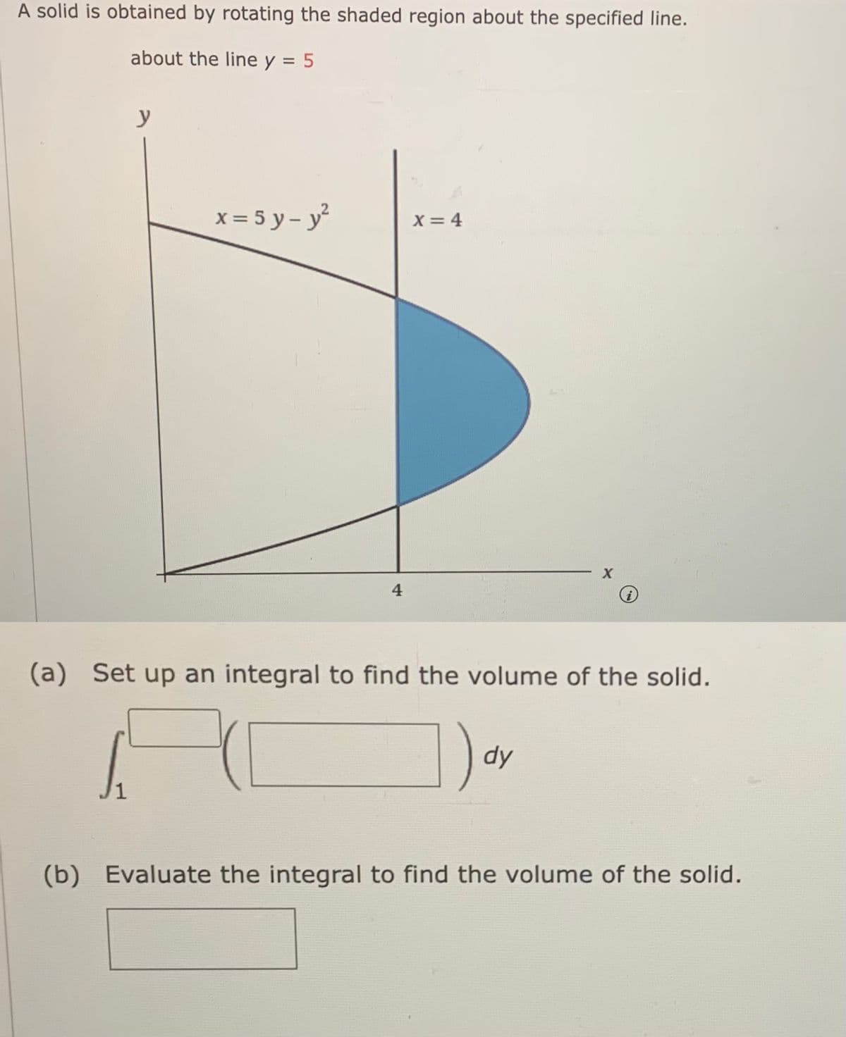 A solid is obtained by rotating the shaded region about the specified line.
about the line y = 5
y
x = 5 y – y
X = 4
4
(a) Set up an integral to find the volume of the solid.
dy
1
(b) Evaluate the integral to find the volume of the solid.

