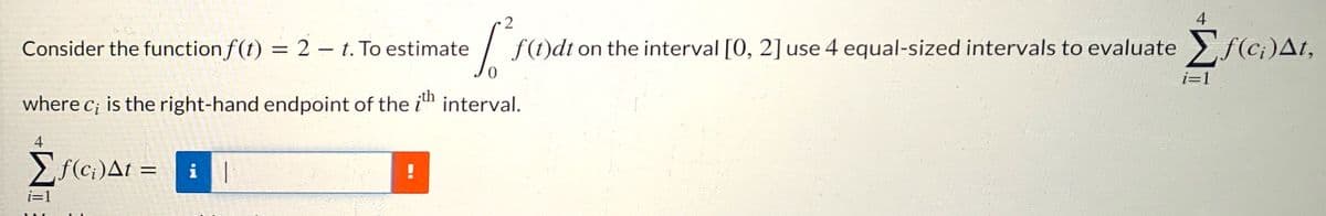 4
Consider the function f(t) = 2 – t. To estimate
f(t)dt on the interval [0, 2] use 4 equal-sized intervals to evaluate >f(ci)At,
%3D
|
i=1
where c; is the right-hand endpoint of the
;th
interval.
4
Ef(c;:)At =
i
i=1
