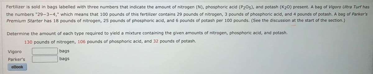 Fertilizer is sold in bags labelled with three numbers that indicate the amount of nitrogen (N), phosphoric acid (P205), and potash (K₂O) present. A bag of Vigoro Ultra Turf has
the numbers "29-3-4," which means that 100 pounds of this fertilizer contains 29 pounds of nitrogen, 3 pounds of phosphoric acid, and 4 pounds of potash. A bag of Parker's
Premium Starter has 18 pounds of nitrogen, 25 pounds of phosphoric acid, and 6 pounds of potash per 100 pounds. (See the discussion at the start of the section.)
Determine the amount of each type required to yield a mixture containing the given amounts of nitrogen, phosphoric acid, and potash.
130 pounds of nitrogen, 106 pounds of phosphoric acid, and 32 pounds of potash.
Vigoro
Parker's
eBook
bags
bags