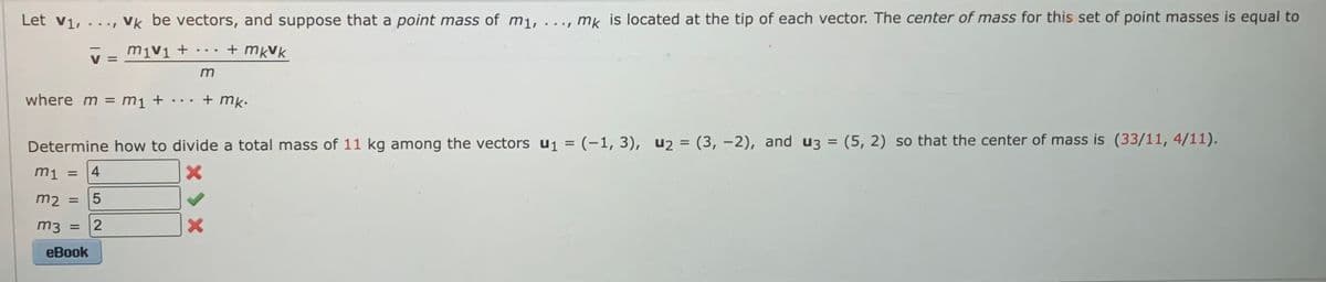 Let v₁, ..., vk be vectors, and suppose that a point mass of m₁, .
+ mkVk
V =
where m = m₁ +
5
+
m2 =
m3 = 2
eBook
...
***
m
+ mk.
Determine how to divide a total mass of 11 kg among the vectors u₁ = (-1, 3), u₂ = (3, -2), and u3 = (5, 2) so that the center of mass is (33/11, 4/11).
m1 = 4
X
mk is located at the tip of each vector. The center of mass for this set of point masses is equal to
X