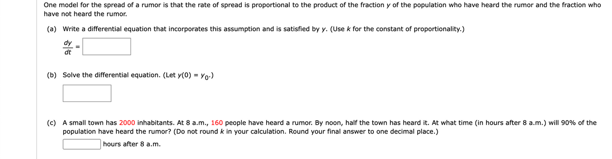 One model for the spread of a rumor is that the rate of spread is proportional to the product of the fraction y of the population who have heard the rumor and the fraction who
have not heard the rumor.
(a) Write a differential equation that incorporates this assumption and is satisfied by y. (Use k for the constant of proportionality.)
dy
dt
(b) Solve the differential equation. (Let y(0) = Yo:)
(c) A small town has 2000 inhabitants. At 8 a.m., 160 people have heard a rumor. By noon, half the town has heard it. At what time (in hours after 8 a.m.) will 90% of the
population have heard the rumor? (Do not round k in your calculation. Round your final answer to one decimal place.)
hours after 8 a.m.
