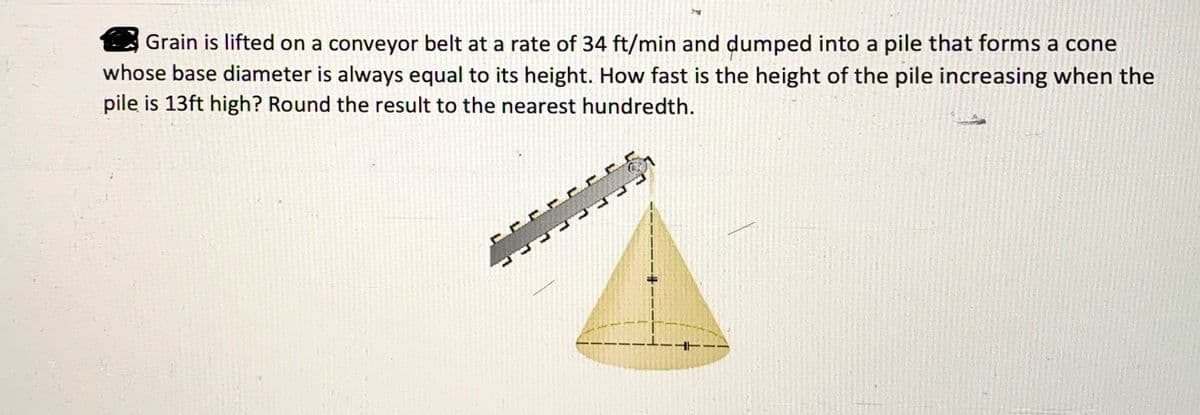 Grain is lifted on a conveyor belt at a rate of 34 ft/min and dumped into a pile that forms a cone
whose base diameter is always equal to its height. How fast is the height of the pile increasing when the
pile is 13ft high? Round the result to the nearest hundredth.
