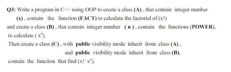 Q3: Write a program in C++ using OOP to create a class (A), that contain integer number
(X), contain the function (FACT) to caleulate the factorial of (x!)
and create a class (B), that contain integer number (n), contain the functions (POWER),
to calculate ( x").
Then create a class (C), with public visibility mode inherit from class (A),
and public visibility mode inherit from class (B).
contain the function that find (x!/ x").
