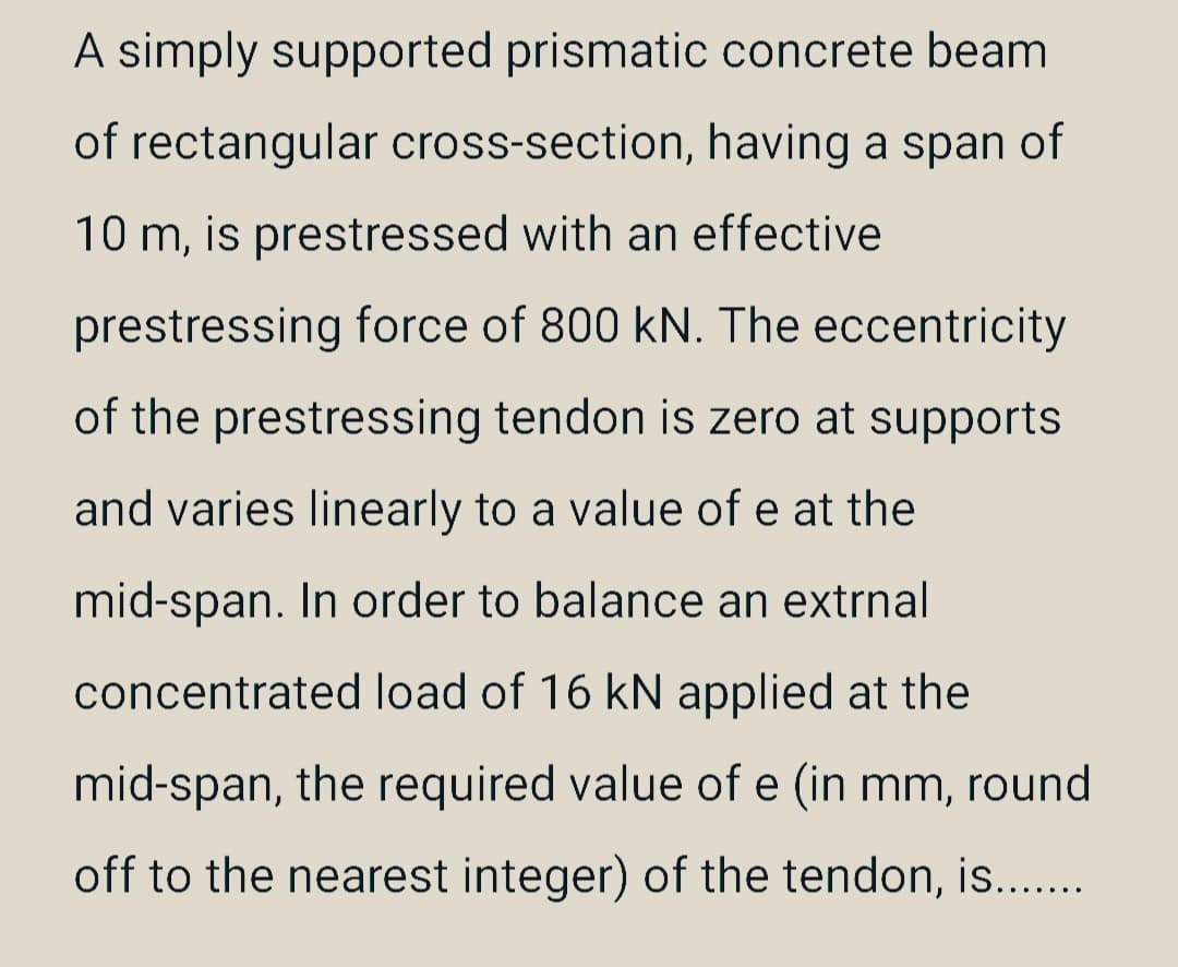 A simply supported prismatic concrete beam
of rectangular cross-section, having a span of
10 m, is prestressed with an effective
prestressing force of 800 kN. The eccentricity
of the prestressing tendon is zero at supports
and varies linearly to a value of e at the
mid-span. In order to balance an extrnal
concentrated load of 16 kN applied at the
mid-span, the required value of e (in mm, round
off to the nearest integer) of the tendon, is.......