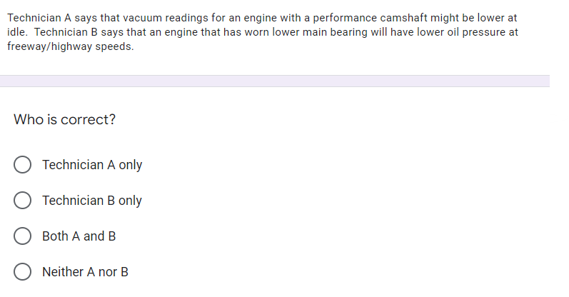 Technician A says that vacuum readings for an engine with a performance camshaft might be lower at
idle. Technician B says that an engine that has worn lower main bearing will have lower oil pressure at
freeway/highway speeds.
Who is correct?
Technician A only
Technician B only
Both A and B
O Neither A nor B
