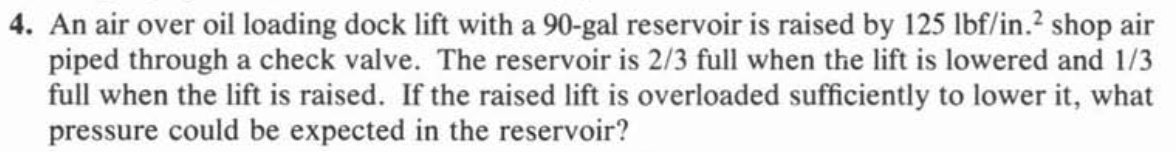 4. An air over oil loading dock lift with a 90-gal reservoir is raised by 125 lbf/in.? shop air
piped through a check valve. The reservoir is 2/3 full when the lift is lowered and 1/3
full when the lift is raised. If the raised lift is overloaded sufficiently to lower it, what
pressure could be expected in the reservoir?
