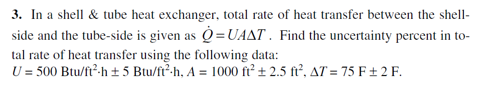 3. In a shell & tube heat exchanger, total rate of heat transfer between the shell-
side and the tube-side is given as Q=UAAT . Find the uncertainty percent in to-
tal rate of heat transfer using the following data:
U = 500 Btu/ft²-h ± 5 Btu/ft²-h, A = 1000 ft² ± 2.5 ft², AT = 75 F ± 2 F.
