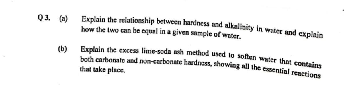 Explain the relationship between hardness and alkalipity in water and explajn
how the two can be equal in a given sample of water.
Q 3. (а)
(b)
Explain the excess lime-soda ash method used to soften watcr that contains
both carbonate and non-carbonate hardness, showing all the essential reactions
that take place.
