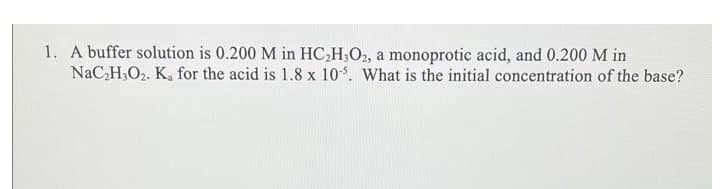 1. A buffer solution is 0.200 M in HC,H,O2, a monoprotic acid, and 0.200 M in
NaC,H,O2. K, for the acid is 1.8 x 10. What is the initial concentration of the base?
