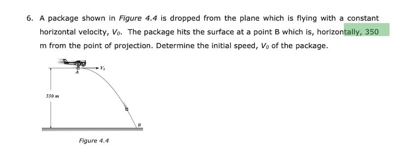 6. A package shown in Figure 4.4 is dropped from the plane which is flying with a constant
horizontal velocity, Vo. The package hits the surface at a point B which is, horizontally, 350
m from the point of projection. Determine the initial speed, Vo of the package.
550 m
Figure 4.4
