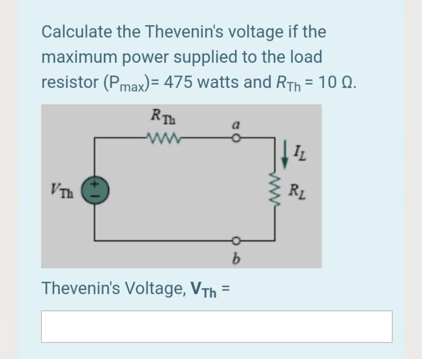 Calculate the Thevenin's voltage if the
maximum power supplied to the load
resistor (Pmax)= 475 watts and RTh = 10 Q.
%3D
RTh
a
ww
IL
VTh
RL
Thevenin's Voltage, VTh =
