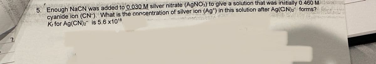 TRAG
722
2
5. Enough NaCN was added to 0.030 M silver nitrate (AgNO3) to give a solution that was initially 0.460 Ma
cyanide ion (CN-). What is the concentration of silver ion (Ag*) in this solution after Ag(CN)₂ forms?
Kr for Ag(CN)2 is 5.6 x10¹8
