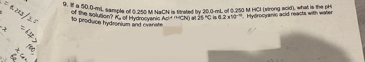 = 0.223/3.5
-x
-637>
be
x can
100,
9. If a 50.0-mL sample of 0.250 M NaCN is titrated by 20.0-mL of 0.250 M HCI (strong acid), what is the pH
of the solution? Ka of Hydrocyanic Acid (HCN) at 25 °C is 6.2 x10-10. Hydrocyanic acid reacts with water
to produce hydronium and cyanate.
k