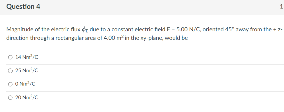 Question 4
Magnitude of the electric flux E due to a constant electric field E = 5.00 N/C, oriented 45° away from the + z-
direction through a rectangular area of 4.00 m² in the xy-plane, would be
O 14 Nm²/C
O 25 Nm²/C
1
O O Nm²/C
O 20 Nm²/C