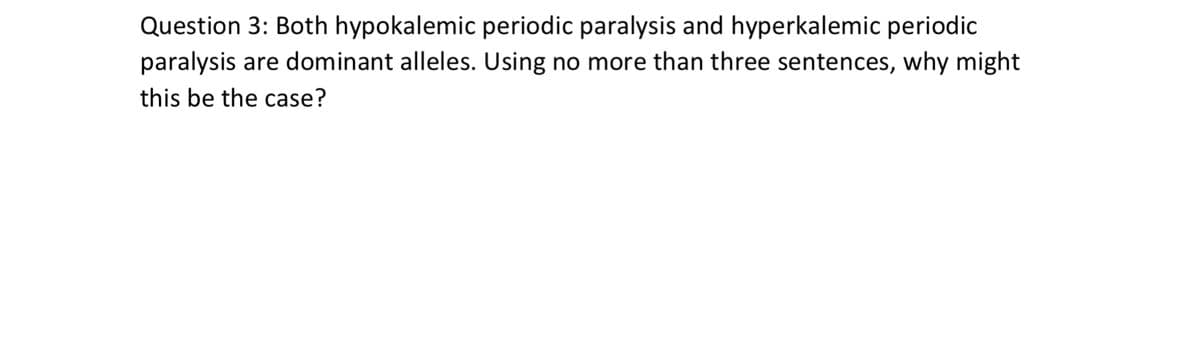 Question 3: Both hypokalemic periodic paralysis and hyperkalemic periodic
paralysis are dominant alleles. Using no more than three sentences, why might
this be the case?