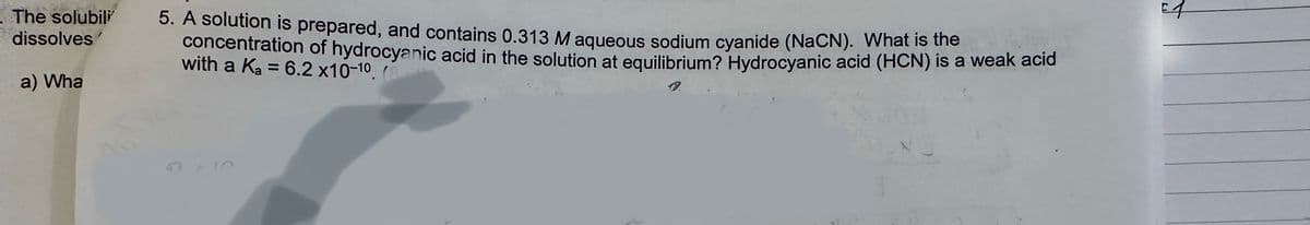 The solubili
dissolves
a) Wha
5. A solution is prepared, and contains 0.313 M aqueous sodium cyanide (NaCN). What is the
concentration of hydrocyanic acid in the solution at equilibrium? Hydrocyanic acid (HCN) is a weak acid
with a Ka = 6.2 x10-10. (8
E1