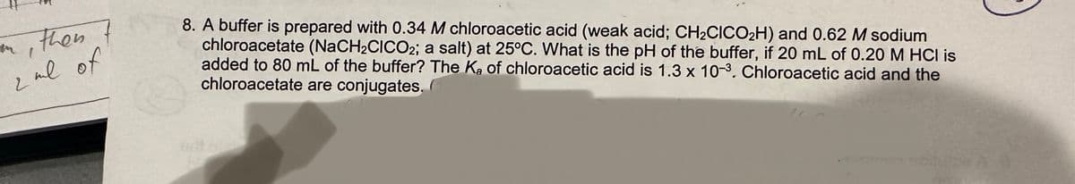 on, then
1
2 ml of
8. A buffer is prepared with 0.34 M chloroacetic acid (weak acid; CH₂CICO₂H) and 0.62 M sodium
chloroacetate (NaCH₂CICO2; a salt) at 25°C. What is the pH of the buffer, if 20 mL of 0.20 M HCI is
added to 80 mL of the buffer? The K₂ of chloroacetic acid is 1.3 x 10-3. Chloroacetic acid and the
chloroacetate are conjugates.