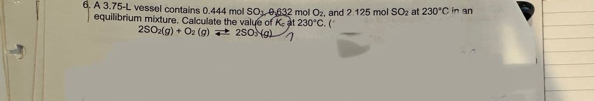 6. A 3.75-L vessel contains 0.444 mol SO3, 0,632 mol O2, and 2.125 mol SO2 at 230°C in an
equilibrium mixture. Calculate the value of Kc at 230°C. (1
2SO2(g) + O2 (g)
2SO3 (9)