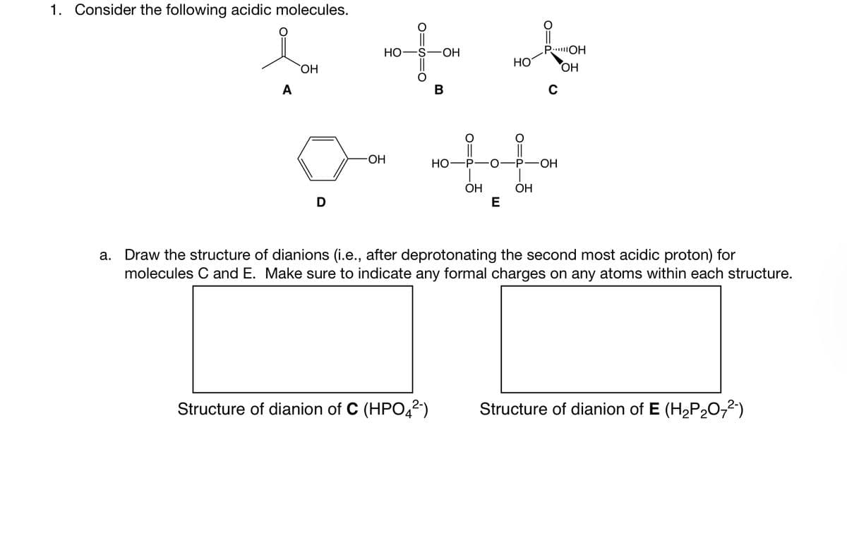 1. Consider the following acidic molecules.
A
OH
D
HO
-OH
O=C
-OH
Structure of dianion of C (HPO4²-)
B
HO
O=A
HO
E
POH
OH
P-O -P-OH
OH
OH
с
a. Draw the structure of dianions (i.e., after deprotonating the second most acidic proton) for
molecules C and E. Make sure to indicate any formal charges on any atoms within each structure.
Structure of dianion of E (H₂P₂O72²-)