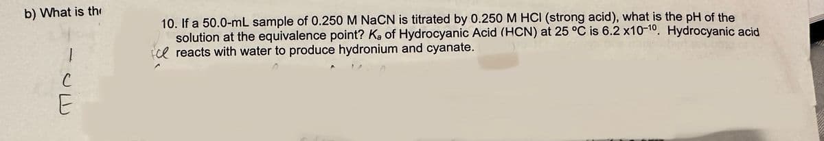 b) What is th
1
с
E
10. If a 50.0-mL sample of 0.250 M NaCN is titrated by 0.250 M HCI (strong acid), what is the pH of the
solution at the equivalence point? Ka of Hydrocyanic Acid (HCN) at 25 °C is 6.2 x10-10. Hydrocyanic acid
ce reacts with water to produce hydronium and cyanate.