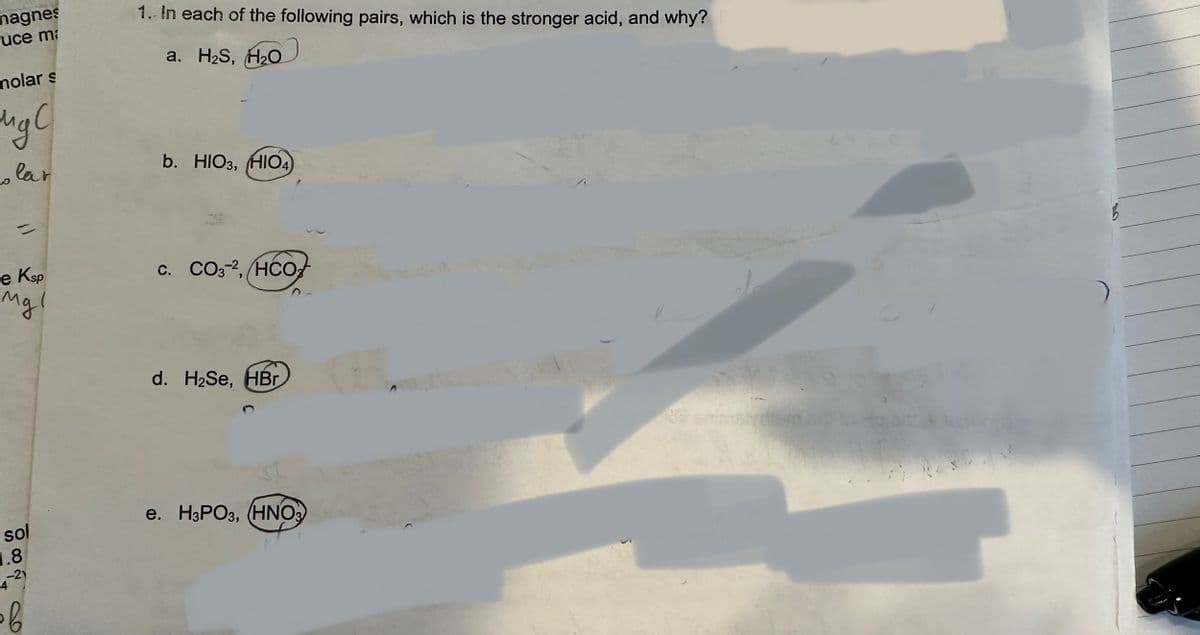 magnes
uce ma
molar s
мус
olar
e Ksp
Mgl
sol
1.8
-21
4
of
1. In each of the following pairs, which is the stronger acid, and why?
a. H₂S, H₂O
b. HIO3, HIO4)
C. CO32, HCO
d. H₂Se, HBr
e. H3PO3, (HNO3)